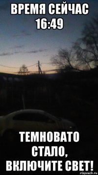 время сейчас 16:49 темновато стало, включите свет!
