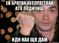 ей братан неспрвгевай ато подичиш иди нах щя дам