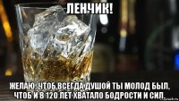 ленчик! желаю, чтоб всегда душой ты молод был, чтоб и в 120 лет хватало бодрости и сил.