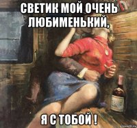 светик мой очень любименький, я с тобой !