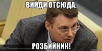 вийди отсюда, розбийник!
