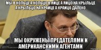 мы в кольце а кольцо в яйце а яйцо на крыльце а крыльцо на крайце а крайцо далеко мы окружены предателями и американскими агентами