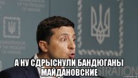  а ну сдрыснули бандюганы майдановские