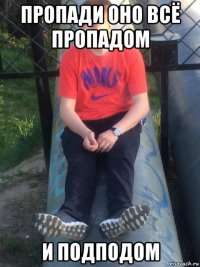 пропади оно всё пропадом и подподом