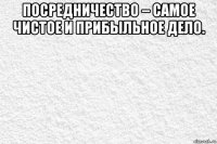 посредничество – самое чистое и прибыльное дело. 