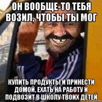 он вообще-то тебя возил, чтобы ты мог купить продукты и принести домой, ехать на работу и подвозит в школу твоих детей