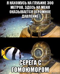 я нахожусь на глубине 300 метров, здесь на меня оказывается огромное давление серега с гомоюмором