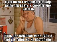 египетская. городовая. это. надо. было. так. взять. и. сожрать. мои. катлеты коль. ты. задалбал. меня. галь. я. хоть. и. тупой. но. не. настолько.