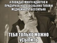 а повидал много идиотов и придурков но ты особенно тупой и медицина тут бессильна тебя только можно усыпить