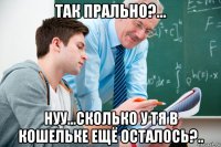 так прально?... нуу...сколько у тя в кошельке ещё осталось?..
