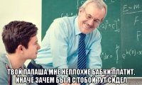  твой папаша мне неплохие бабки платит, иначе зачем бы я с тобой тут сидел