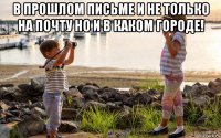 в прошлом письме и не только на почту но и в каком городе! 