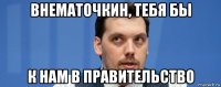 внематочкин, тебя бы к нам в правительство