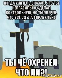 когда учитель сказал, что ты неправильно сделал контрольную, но ты уверен, что всё сделал правильно ты чё охренел что ли?!