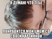 я думаю что тебе понравится мой 1 мем со своей картинкой