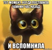 тот момент, когда поставила чайник час назад и вспомнила