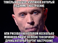 тяжёлый выбор: куплинов,который поднимет настроение или рисовач,на котором несколько мужиков пишут всякую токсичную дрянь,которая портит настроение