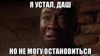 я устал, даш но не могу остановиться