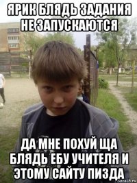 ярик блядь задания не запускаются да мне похуй ща блядь ебу учителя и этому сайту пизда
