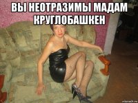 вы неотразимы мадам круглобашкен 