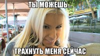 ты можешь... трахнуть меня сейчас