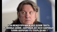  чтоб между прочим между делом тянуть резиновые дниии...здоровый дух неся здоровым телом а впрочем что теперь до них