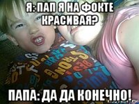 я: пап я на фокте красивая? папа: да да конечно!