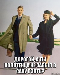  дорогой, а ты полотенца не забыл в сану взять?