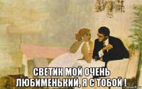  светик мой очень любименький, я с тобой !