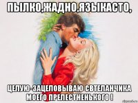 пылко,жадно,языкасто, целую-зацеловываю свтеланчика моего прелестненького !