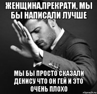 женщина,прекрати, мы бы написали лучше мы бы просто сказали денису что он гей и это очень плохо