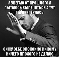я убегаю от прошлого я пытаюсь вылечиться а тут ты припёрлась сижу себе спокойно никому ничего плохого не делаю