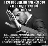 я тут вообще ни при чём это у тебя недотрах всё женщина бабы они когда разговаривают или вообще что-то делают - это только из-за недотраха всё. а с дотрахом они очень милые все им всё нравится сидят молчат обслуживают мужиков по головке гладят