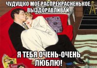 чудущко моё распрекрасненькое, выздоравливай, я тебя очень-очень люблю!