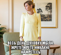  весь день духовку мыла. жрёте-жрёте-никакне нажрётесь