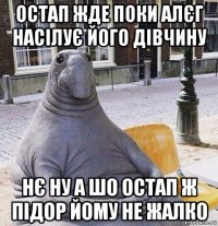 остап жде поки алєг насілує його дівчину нє ну а шо остап ж підор йому не жалко