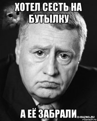 хотел сесть на бутылку а её забрали