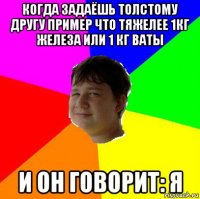 когда задаёшь толстому другу пример что тяжелее 1кг железа или 1 кг ваты и он говорит: я