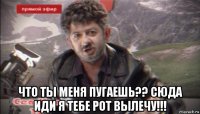  что ты меня пугаешь?? сюда иди я тебе рот вылечу!!!