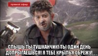 слышь ты,тушканчик! ты один день допрыгаешься! я тебе крылья обрежу!