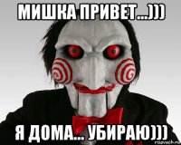 мишка привет...))) я дома... убираю)))