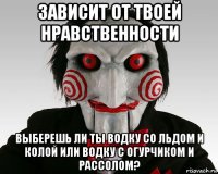 зависит от твоей нравственности выберешь ли ты водку со льдом и колой или водку с огурчиком и рассолом?
