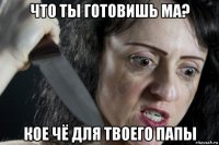 что ты готовишь ма? кое чё для твоего папы