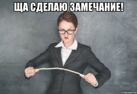 ща сделаю замечание! 
