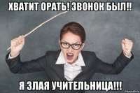 хватит орать! звонок был!! я злая учительница!!!