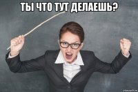 ты что тут делаешь? 