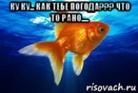 ку ку... как тебе погода??? что то рано..... 