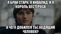 я бран старк. я инвалид. и я король вестероса а чего добился ты, ходящий человек?