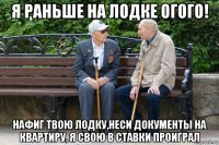 я раньше на лодке огого! нафиг твою лодку,неси документы на квартиру, я свою в ставки проиграл