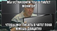 мы установили тебе в туалет монитор чтобы мог писать в чатег пока жмешь двацатку